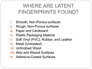 WHERE ARE LATENT
FINGERPRINTS FOUND?
I. Smooth, Non-Porous surfaces
II. Rough, Non-Porous surfaces
III. Paper and Cardboard
IV. Plastic Packaging Material
V. Soft Vinyl (PVC), Rubber, and Leather
VI. Metal (Untreated)
VII. Unfinished Wood
VIII. Wax and Waxed Surfaces
IX. Adhesive-Coated Surfaces
 