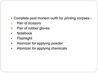  Complete post mortem outfit for printing corpses:-
I. Pair of scissors
II. Pair of rubber gloves
 Notebook
 Flashlight
 Atomizer for applying powder
 Atomizer for applying chemicals
 