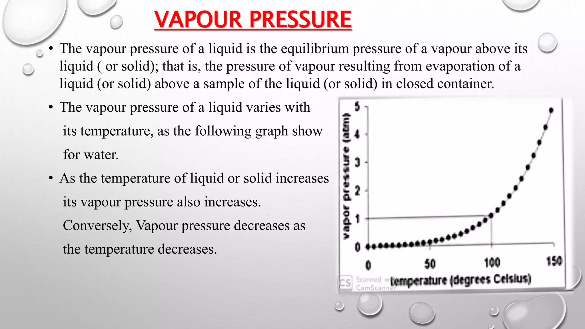 VAPOUR PRESSURE
• The vapour pressure of a liquid is the equilibrium pressure of a vapour above its
liquid ( or solid); that is, the pressure of vapour resulting from evaporation of a
liquid (or solid) above a sample of the liquid (or solid) in closed container.
• The vapour pressure of a liquid varies with
its temperature, as the following graph show
for water.
• As the temperature of liquid or solid increases
its vapour pressure also increases.
Conversely, Vapour pressure decreases as
the temperature decreases.
 