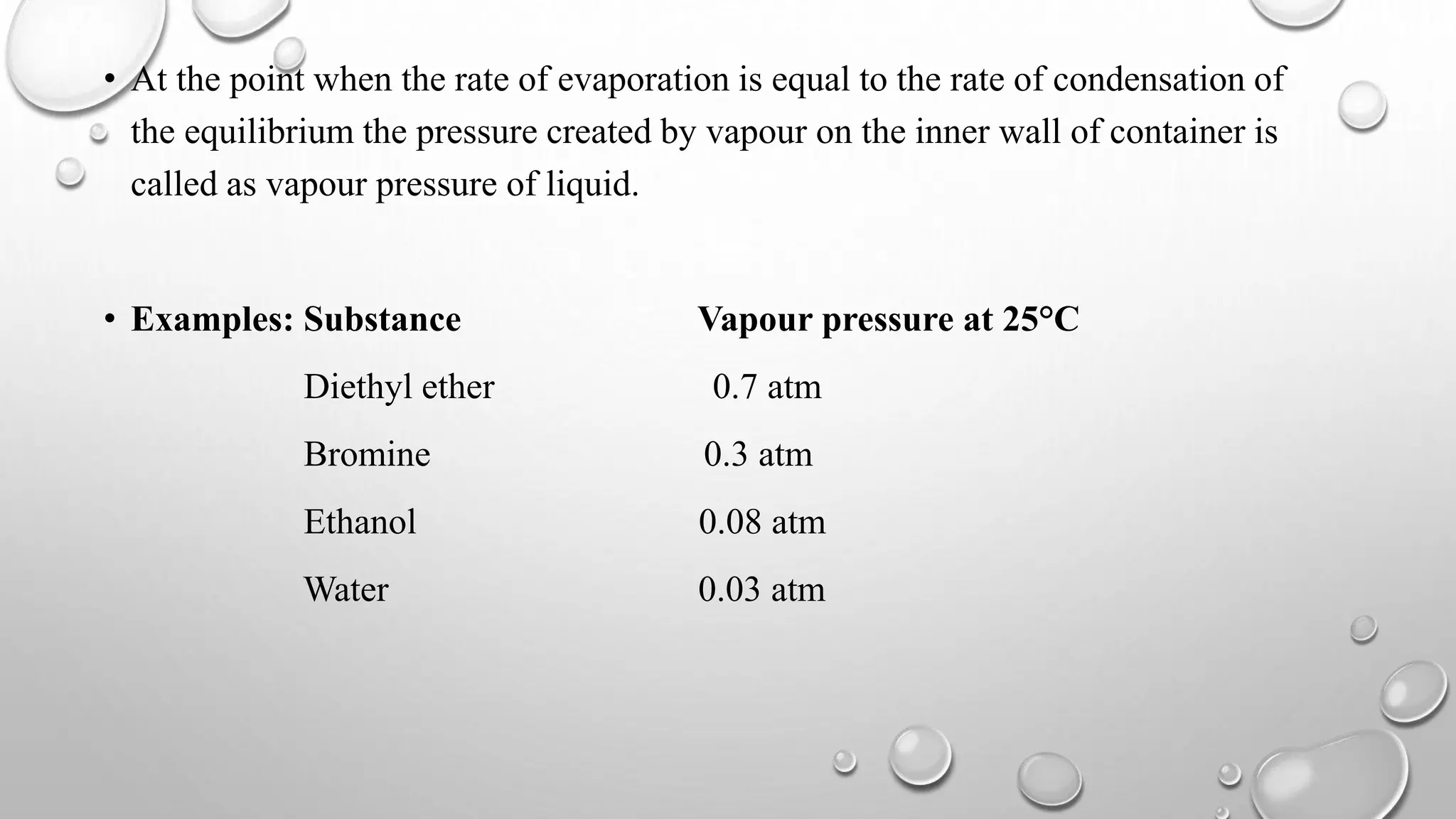 • At the point when the rate of evaporation is equal to the rate of condensation of
the equilibrium the pressure created by vapour on the inner wall of container is
called as vapour pressure of liquid.
• Examples: Substance Vapour pressure at 25°C
Diethyl ether 0.7 atm
Bromine 0.3 atm
Ethanol 0.08 atm
Water 0.03 atm
 