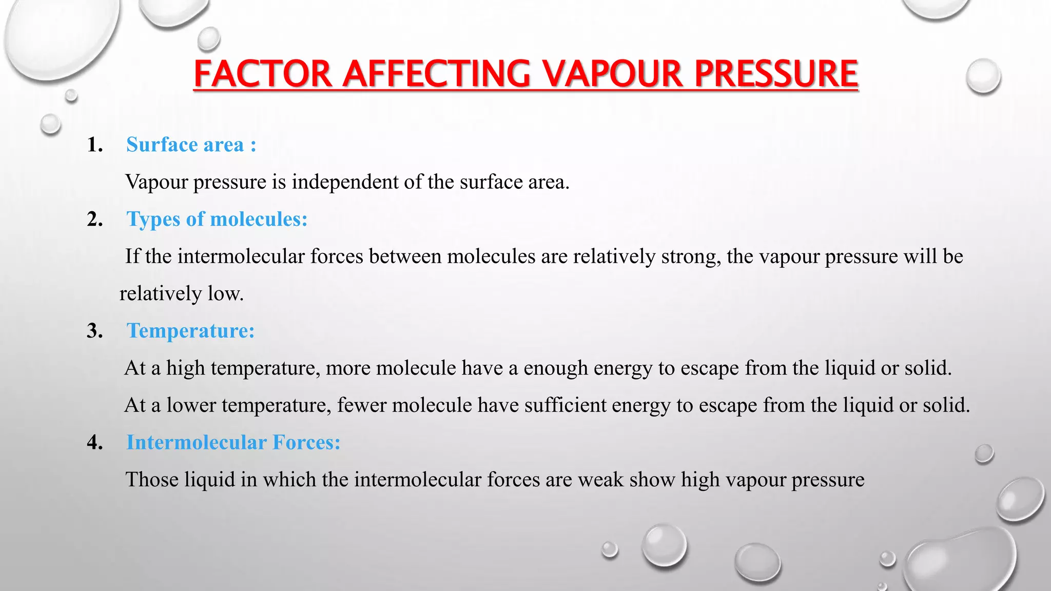 FACTOR AFFECTING VAPOUR PRESSURE
1. Surface area :
Vapour pressure is independent of the surface area.
2. Types of molecules:
If the intermolecular forces between molecules are relatively strong, the vapour pressure will be
relatively low.
3. Temperature:
At a high temperature, more molecule have a enough energy to escape from the liquid or solid.
At a lower temperature, fewer molecule have sufficient energy to escape from the liquid or solid.
4. Intermolecular Forces:
Those liquid in which the intermolecular forces are weak show high vapour pressure
 