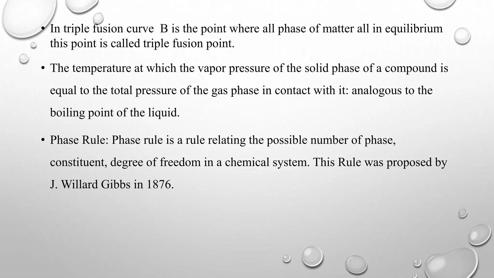 • In triple fusion curve B is the point where all phase of matter all in equilibrium
this point is called triple fusion point.
• The temperature at which the vapor pressure of the solid phase of a compound is
equal to the total pressure of the gas phase in contact with it: analogous to the
boiling point of the liquid.
• Phase Rule: Phase rule is a rule relating the possible number of phase,
constituent, degree of freedom in a chemical system. This Rule was proposed by
J. Willard Gibbs in 1876.
 