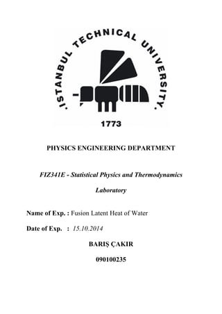 PHYSICS ENGINEERING DEPARTMENT
FIZ341E - Statistical Physics and Thermodynamics
Laboratory
Name of Exp. : Fusion Latent Heat of Water
Date of Exp. : 15.10.2014
BARIŞ ÇAKIR
090100235
 