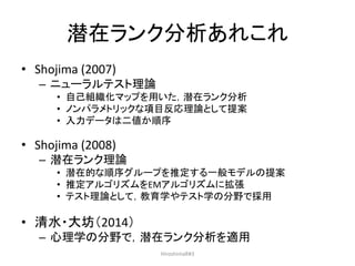 潜在ランク分析あれこれ
• Shojima (2007)
– ニューラルテスト理論
• 自己組織化マップを用いた，潜在ランク分析
• ノンパラメトリックな項目反応理論として提案
• 入力データは二値か順序
• Shojima (2008)
– 潜在ランク理論
• 潜在的な順序グループを推定する一般モデルの提案
• 推定アルゴリズムをEMアルゴリズムに拡張
• テスト理論として，教育学やテスト学の分野で採用
• 清水・大坊（2014）
– 心理学の分野で，潜在ランク分析を適用
HiroshimaR#3
 