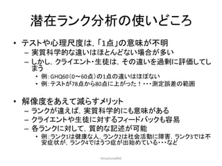潜在ランク分析の使いどころ
• テストや心理尺度は，「1点」の意味が不明
– 実質科学的な違いはほとんどない場合が多い
– しかし，クライエント・生徒は，その違いを過剰に評価してし
まう
• 例：GHQ60（0～60点）の1点の違いはほぼない
• 例：テストが78点から80点に上がった！・・・測定誤差の範囲
• 解像度をあえて減らすメリット
– ランクが違えば，実質科学的にも意味がある
– クライエントや生徒に対するフィードバックも容易
– 各ランクに対して，質的な記述が可能
• 例：ランク1は健康な人，ランク2は社会活動に障害，ランク3では不
安症状が，ランク4ではうつ症が出始めている・・・など
HiroshimaR#3
 