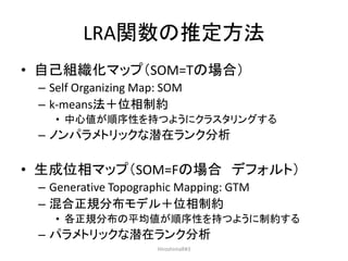 LRA関数の推定方法
• 自己組織化マップ（SOM=Tの場合）
– Self Organizing Map: SOM
– k-means法＋位相制約
• 中心値が順序性を持つようにクラスタリングする
– ノンパラメトリックな潜在ランク分析
• 生成位相マップ（SOM=Fの場合 デフォルト）
– Generative Topographic Mapping: GTM
– 混合正規分布モデル＋位相制約
• 各正規分布の平均値が順序性を持つように制約する
– パラメトリックな潜在ランク分析
HiroshimaR#3
 