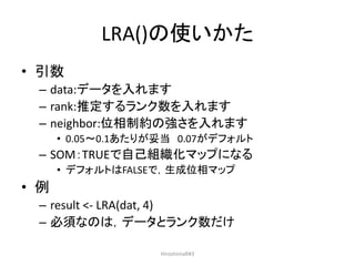 LRA()の使いかた
• 引数
– data:データを入れます
– rank:推定するランク数を入れます
– neighbor:位相制約の強さを入れます
• 0.05～0.1あたりが妥当 0.07がデフォルト
– SOM：TRUEで自己組織化マップになる
• デフォルトはFALSEで，生成位相マップ
• 例
– result <- LRA(dat, 4)
– 必須なのは，データとランク数だけ
HiroshimaR#3
 