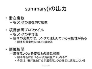 summary()の出力
• 潜在度数
– 各ランクの潜在的な度数
• 項目参照プロファイル
– 各ランクの平均値
– 個々の変数では，ランクで逆転している可能性がある
• 順序配置条件については後述
• 順位相関
– 潜在ランクと各変数との順位相関
• 因子分析における因子負荷量のようなもの
• 今回は，安打数と打点が潜在ランクの推定に貢献している
HiroshimaR#3
 