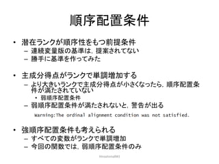 順序配置条件
• 潜在ランクが順序性をもつ前提条件
– 連続変量版の基準は，提案されてない
– 勝手に基準を作ってみた
• 主成分得点がランクで単調増加する
– より大きいランクで主成分得点が小さくなったら，順序配置条
件が満たされていない
• 弱順序配置条件
– 弱順序配置条件が満たされないと，警告が出る
• 強順序配置条件も考えられる
– すべての変数がランクで単調増加
– 今回の関数では，弱順序配置条件のみ
HiroshimaR#3
 
