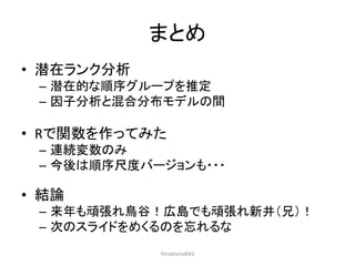 まとめ
• 潜在ランク分析
– 潜在的な順序グループを推定
– 因子分析と混合分布モデルの間
• Rで関数を作ってみた
– 連続変数のみ
– 今後は順序尺度バージョンも・・・
• 結論
– 来年も頑張れ鳥谷！広島でも頑張れ新井（兄）！
– 次のスライドをめくるのを忘れるな
HiroshimaR#3
 
