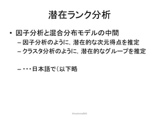 潜在ランク分析
• 因子分析と混合分布モデルの中間
– 因子分析のように，潜在的な次元得点を推定
– クラスタ分析のように，潜在的なグループを推定
– ・・・日本語で（以下略
HiroshimaR#3
 