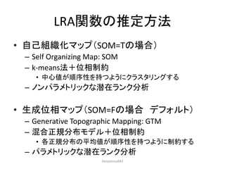 LRA関数の推定方法
• 自己組織化マップ（SOM=Tの場合）
– Self Organizing Map: SOM
– k-means法＋位相制約
• 中心値が順序性を持つようにクラスタリングする
– ノンパラメトリックな潜在ランク分析
• ...