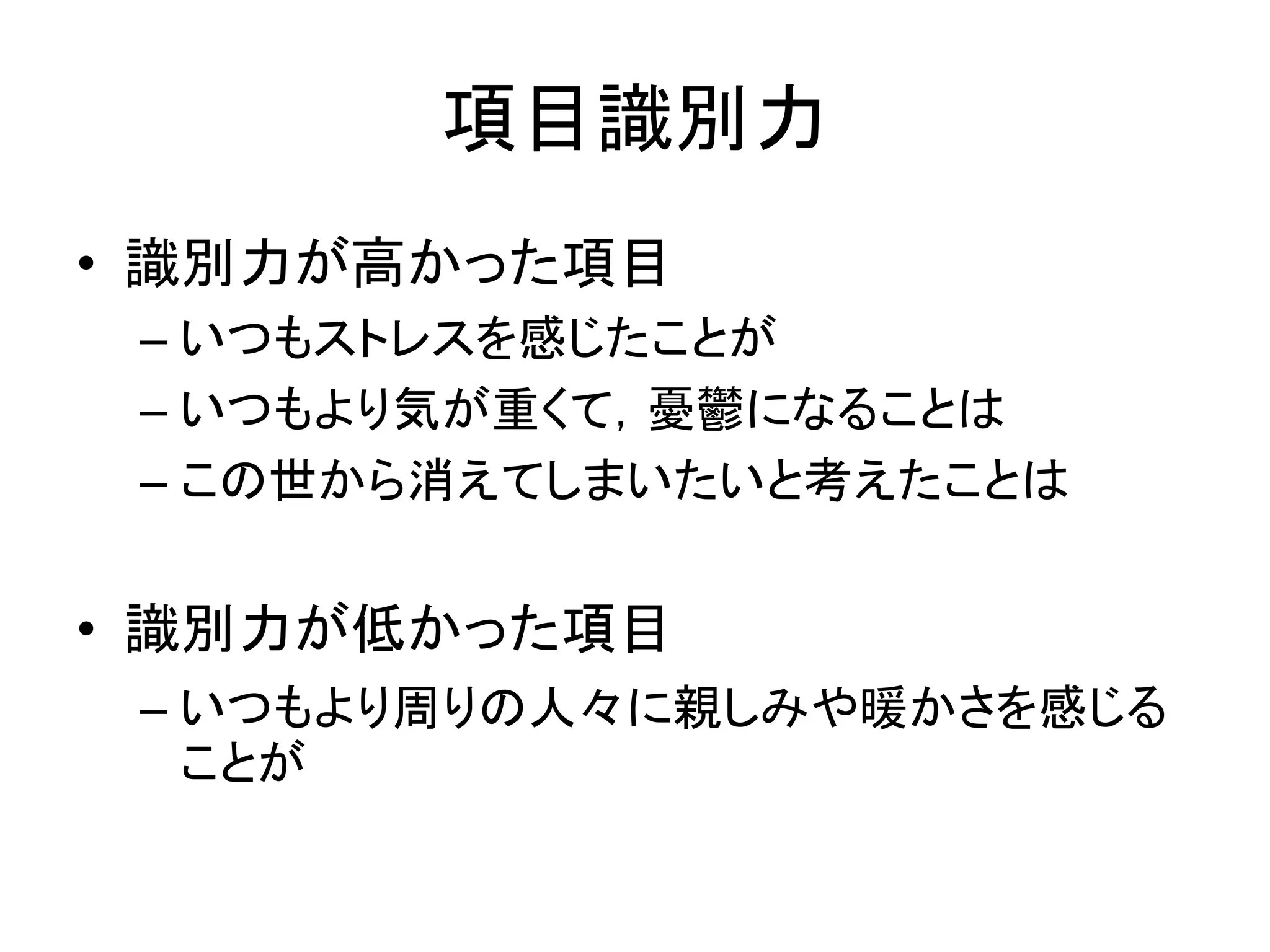 項目識別力
• 識別力が高かった項目
– いつもストレスを感じたことが
– いつもより気が重くて，憂鬱になることは
– この世から消えてしまいたいと考えたことは
• 識別力が低かった項目
– いつもより周りの人々に親しみや暖かさを感じる
ことが
 
