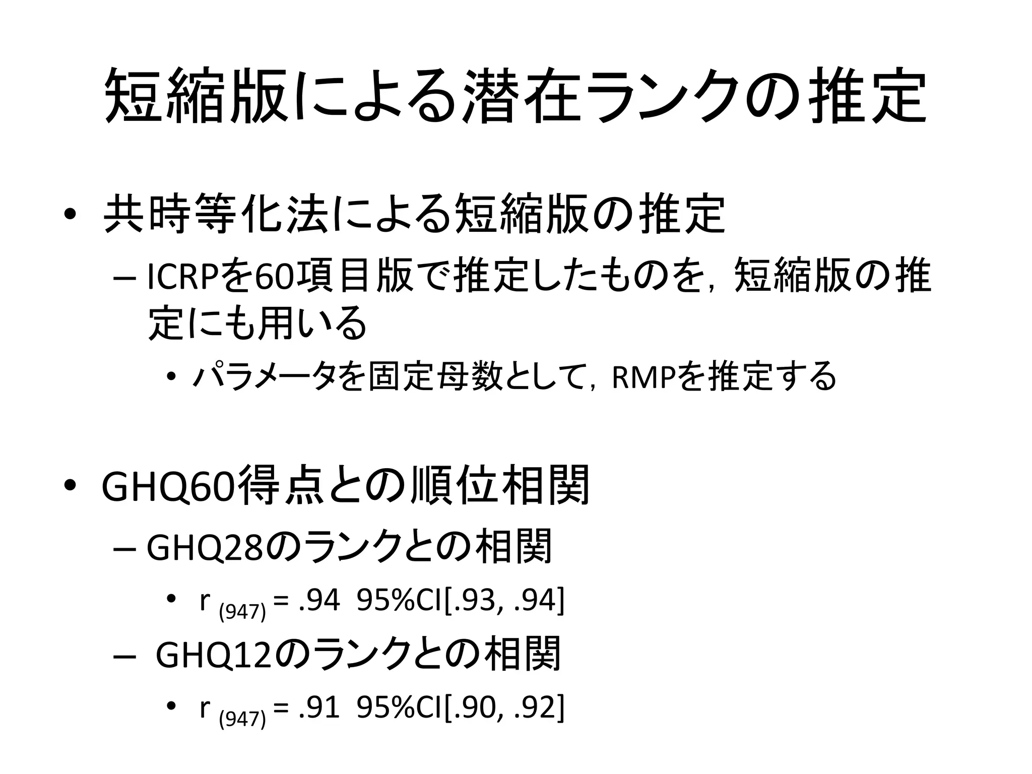 短縮版による潜在ランクの推定
• 共時等化法による短縮版の推定
– ICRPを60項目版で推定したものを，短縮版の推
定にも用いる
• パラメータを固定母数として，RMPを推定する
• GHQ60得点との順位相関
– GHQ28のランクとの相関
• r (947) = .94 95%CI[.93, .94]
– GHQ12のランクとの相関
• r (947) = .91 95%CI[.90, .92]
 