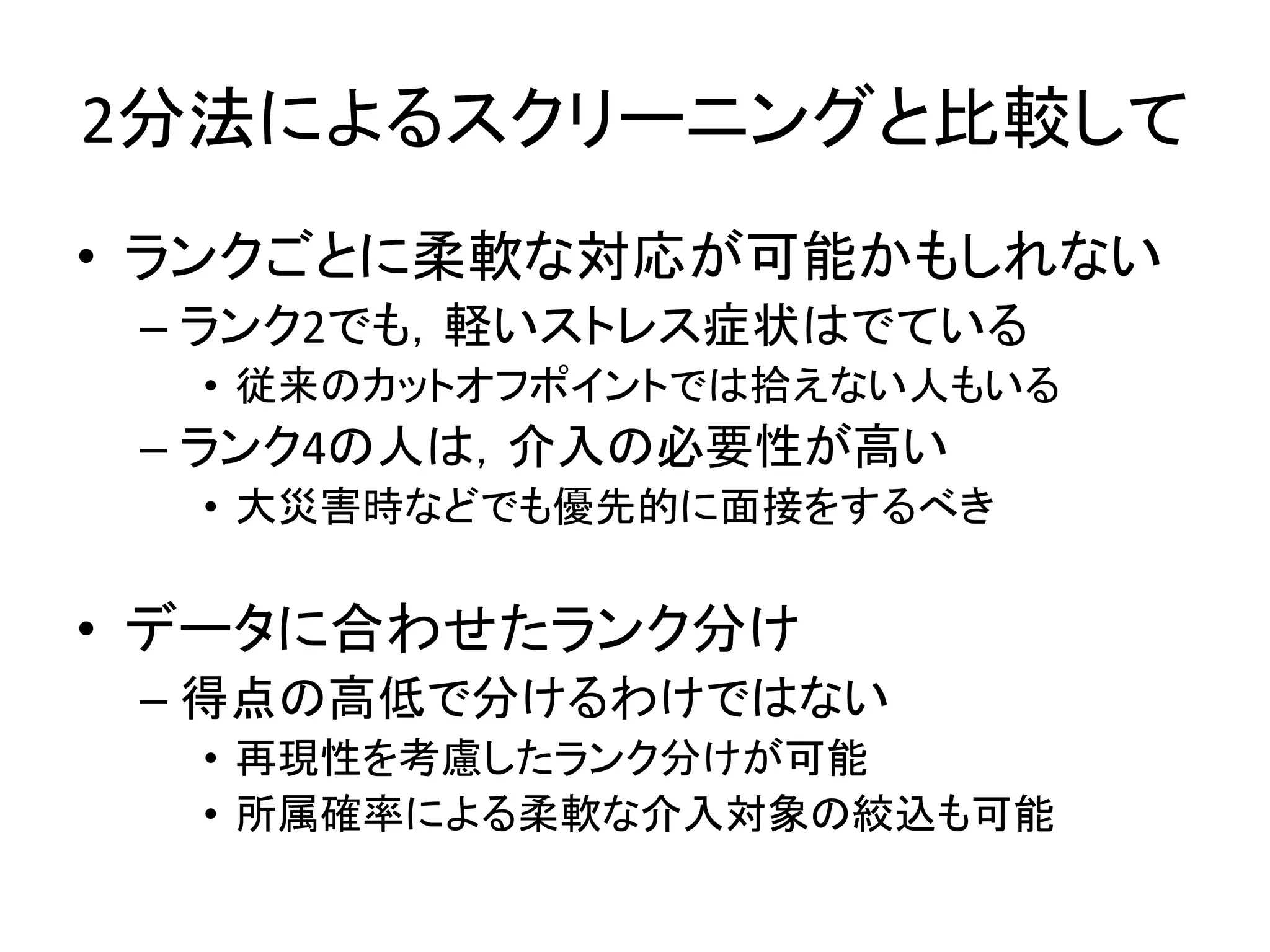 2分法によるスクリーニングと比較して
• ランクごとに柔軟な対応が可能かもしれない
– ランク2でも，軽いストレス症状はでている
• 従来のカットオフポイントでは拾えない人もいる
– ランク4の人は，介入の必要性が高い
• 大災害時などでも優先的に面接をするべき
• データに合わせたランク分け
– 得点の高低で分けるわけではない
• 再現性を考慮したランク分けが可能
• 所属確率による柔軟な介入対象の絞込も可能
 