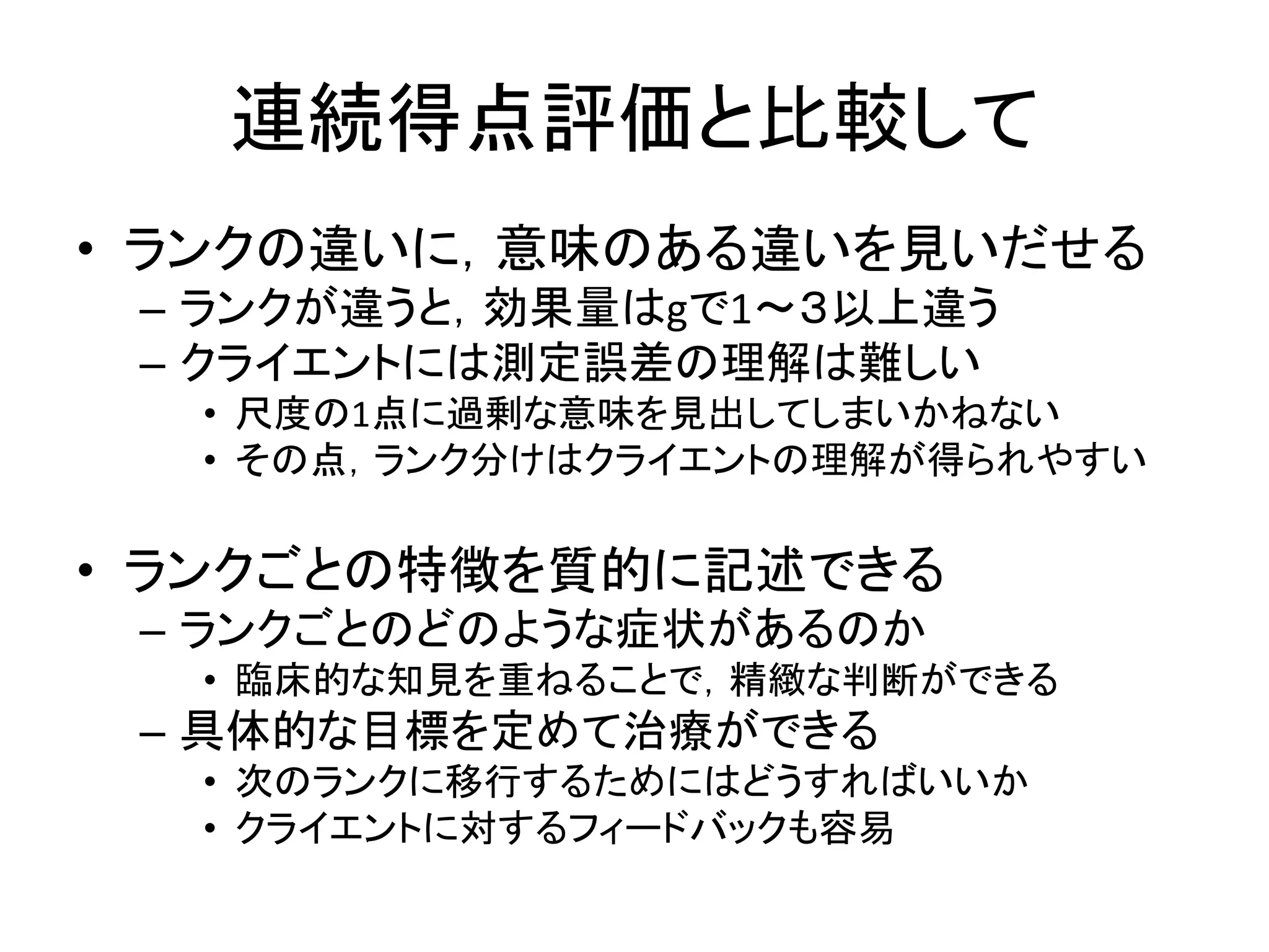 連続得点評価と比較して
• ランクの違いに，意味のある違いを見いだせる
– ランクが違うと，効果量はgで1～３以上違う
– クライエントには測定誤差の理解は難しい
• 尺度の1点に過剰な意味を見出してしまいかねない
• その点，ランク分けはクライエントの理解が得られやすい
• ランクごとの特徴を質的に記述できる
– ランクごとのどのような症状があるのか
• 臨床的な知見を重ねることで，精緻な判断ができる
– 具体的な目標を定めて治療ができる
• 次のランクに移行するためにはどうすればいいか
• クライエントに対するフィードバックも容易
 