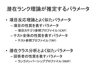 潜在ランク理論が推定するパラメータ
• 項目反応理論とよく似たパラメータ
– 項目の性質を表すパラメータ
• 項目カテゴリ参照プロファイル（ICRP）
– テスト全体の性質を表すパラメータ
• テスト参照プロファイル（TRP）
• 潜在クラス分析とよく似たパラメータ
– 回答者の性質を表すパラメータ
• ランクメンバーシッププロファイル（RMP）
 