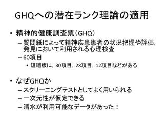 GHQへの潜在ランク理論の適用
• 精神的健康調査票（GHQ）
– 質問紙によって精神疾患患者の状況把握や評価，
発見において利用される心理検査
– 60項目
• 短縮版に，30項目，28項目，12項目などがある
• なぜGHQか
– スクリーニングテストとしてよく用いられる
– 一次元性が仮定できる
– 清水が利用可能なデータがあった！
 