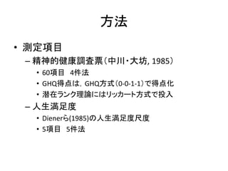 方法
• 測定項目
– 精神的健康調査票（中川・大坊, 1985）
• 60項目 4件法
• GHQ得点は，GHQ方式（0-0-1-1）で得点化
• 潜在ランク理論にはリッカート方式で投入
– 人生満足度
• Dienerら(1985)の人生満足度尺度
• 5項目 5件法
 
