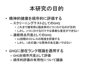 本研究の目的
• 精神的健康を順序的に評価する
– スクリーニングテストとしてのGHQ
• これまで健常群と臨床群の2つにわけるのが目的
• しかし，2つに分けるだけでは柔軟な査定ができない
– 連続得点尺度としてのGHQ
• 61段階のストレスの程度を評価する
• しかし，1点の違いは意味のある違いではない
• GHQに潜在ランク理論を適用する
– GHQを順序尺度として評価
– 順序的評価の有用性について議論
 