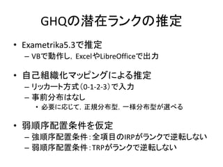GHQの潜在ランクの推定
• Exametrika5.3で推定
– VBで動作し，ExcelやLibreOfficeで出力
• 自己組織化マッピングによる推定
– リッカート方式（0-1-2-3）で入力
– 事前分布はなし
• 必要に応じて，正規分布型，一様分布型が選べる
• 弱順序配置条件を仮定
– 強順序配置条件：全項目のIRPがランクで逆転しない
– 弱順序配置条件：TRPがランクで逆転しない
 