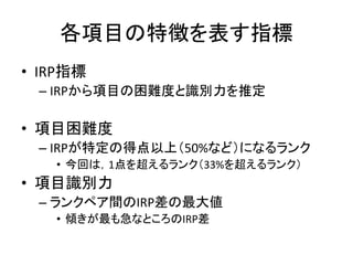 各項目の特徴を表す指標
• IRP指標
– IRPから項目の困難度と識別力を推定
• 項目困難度
– IRPが特定の得点以上（50%など）になるランク
• 今回は，1点を超えるランク（33%を超えるランク）
• 項目識別力
– ランクペア間のIRP差の最大値
• 傾きが最も急なところのIRP差
 