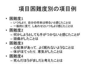 項目困難度別の項目例
• 困難度1
– いつもより，自分の将来は明るいと感じたことは
– 一般的に見て，しあわせといつもより感じたことは
• 困難度2
– 何かしようとしても手がつかないと感じたことが
– 頭痛がしたことは
• 困難度3
– 心配事があって，よく眠れないようなことは
– 体がほてったり，寒気がしたことは
• 困難度4
– 死んだほうがましだと考えたことは
 