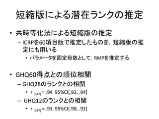 短縮版による潜在ランクの推定
• 共時等化法による短縮版の推定
– ICRPを60項目版で推定したものを，短縮版の推
定にも用いる
• パラメータを固定母数として，RMPを推定する
• GHQ60得点との順位相関
– GHQ28のランクとの相関
• r (947) = .94 95%CI[.93, .94]
– GHQ12のランクとの相関
• r (947) = .91 95%CI[.90, .92]
 