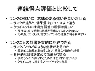 連続得点評価と比較して
• ランクの違いに，意味のある違いを見いだせる
– ランクが違うと，効果量はgで1～３以上違う
– クライエントには測定誤差の理解は難しい
• 尺度の1点に過剰な意味を見出してしまいかねない
• その点，ランク分けはクライエントの理解が得られやすい
• ランクごとの特徴を質的に記述できる
– ランクごとのどのような症状があるのか
• 臨床的な知見を重ねることで，精緻な判断ができる
– 具体的な目標を定めて治療ができる
• 次のランクに移行するためにはどうすればいいか
• クライエントに対するフィードバックも容易
 
