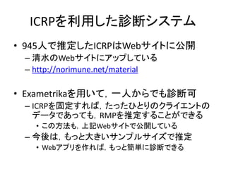 ICRPを利用した診断システム
• 945人で推定したICRPはWebサイトに公開
– 清水のWebサイトにアップしている
– http://norimune.net/material
• Exametrikaを用いて，一人からでも診断可
– ICRPを固定すれば，たったひとりのクライエントの
データであっても，RMPを推定することができる
• この方法も，上記Webサイトで公開している
– 今後は，もっと大きいサンプルサイズで推定
• Webアプリを作れば，もっと簡単に診断できる
 