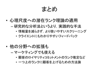 まとめ
• 心理尺度への潜在ランク理論の適用
– 研究的な分析法というより，実践的な手法
• 情報量を減らさず，より使いやすいスクリーニング
• クライエントにもわかりやすいフィードバック
• 他の分野への拡張も
– マーケティングでも使える
• 顧客のロイヤリティコミットメントのランク推定など
• 一つ上のランクに顧客を上げるための方法論
 