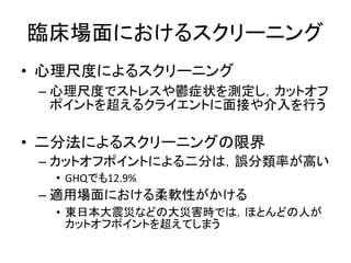 臨床場面におけるスクリーニング
• 心理尺度によるスクリーニング
– 心理尺度でストレスや鬱症状を測定し，カットオフ
ポイントを超えるクライエントに面接や介入を行う
• 二分法によるスクリーニングの限界
– カットオフポイントによる二分は，誤分類率が高い
• GHQでも12.9%
– 適用場面における柔軟性がかける
• 東日本大震災などの大災害時では，ほとんどの人が
カットオフポイントを超えてしまう
 