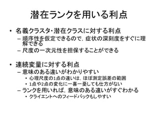 潜在ランクを用いる利点
• 名義クラスタ・潜在クラスに対する利点
– 順序性を仮定できるので，症状の深刻度をすぐに理
解できる
– 尺度の一次元性を担保することができる
• 連続変量に対する利点
– 意味のある違いがわかりやすい
• 心理尺度の1点の違いは，ほぼ測定誤差の範囲
• 1点や2点の変化に一喜一憂しても仕方がない
– ランクを用いれば，意味のある違いがすぐわかる
• クライエントへのフィードバックもしやすい
 