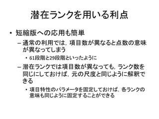 潜在ランクを用いる利点
• 短縮版への応用も簡単
– 通常の利用では，項目数が異なると点数の意味
が異なってしまう
• 61段階と29段階といったように
– 潜在ランクでは項目数が異なっても，ランク数を
同じにしておけば，元の尺度と同じように解釈で
きる
• 項目特性のパラメータを固定しておけば，各ランクの
意味も同じように固定することができる
 