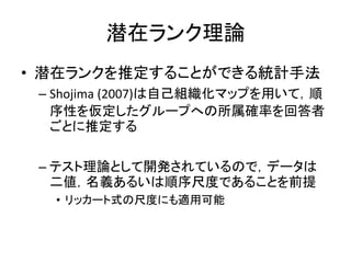 潜在ランク理論
• 潜在ランクを推定することができる統計手法
– Shojima (2007)は自己組織化マップを用いて，順
序性を仮定したグループへの所属確率を回答者
ごとに推定する
– テスト理論として開発されているので，データは
二値，名義あるいは順序尺度であることを前提
• リッカート式の尺度にも適用可能
 