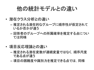 他の統計モデルとの違い
• 潜在クラス分析との違い
– 推定される潜在的なグループに順序性が仮定されて
いるか否かが違う
– 回答者のグループへの所属確率を推定する点につい
ては同様
• 項目反応理論との違い
– 推定される潜在変数が連続変量ではなく，順序尺度
である点が違う
– 項目の困難度や識別力を推定できる点では，同様
 