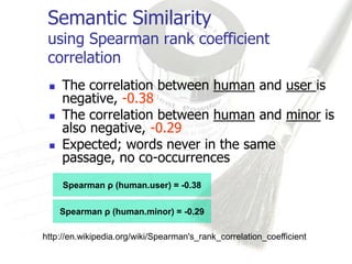 Semantic Similarity
 using Spearman rank coefficient
 correlation
    The correlation between human and user is
     negative, -0.38
    The correlation between human and minor is
     also negative, -0.29
    Expected; words never in the same
     passage, no co-occurrences
     Spearman ρ (human.user) = -0.38


     Spearman ρ (human.minor) = -0.29

http://en.wikipedia.org/wiki/Spearman's_rank_correlation_coefficient
 