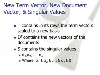New Term Vector, New Document
Vector, & Singular Values

      T contains in its rows the term vectors
       scaled to a new basis
      DT contains the new vectors of the
       documents
      S contains the singular values
          σ1,σ2, …. σn
          Where, σ1 ≥ σ2 ≥ …. ≥ σn ≥ 0
 