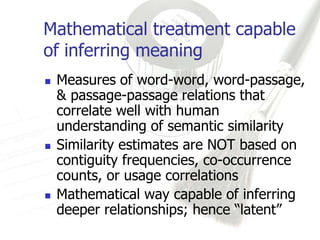 Mathematical treatment capable
of inferring meaning
   Measures of word-word, word-passage,
    & passage-passage relations that
    correlate well with human
    understanding of semantic similarity
   Similarity estimates are NOT based on
    contiguity frequencies, co-occurrence
    counts, or usage correlations
   Mathematical way capable of inferring
    deeper relationships; hence “latent”
 