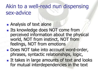 Akin to a well-read nun dispensing
sex-advice

   Analysis of text alone
   Its knowledge does NOT come from
    perceived information about the physical
    world, NOT from instinct, NOT from
    feelings, NOT from emotions
   Does NOT take into account word-order,
    phrases, syntactic relationships, logic,
   It takes in large amounts of text and looks
    for mutual interdependencies in the text
 