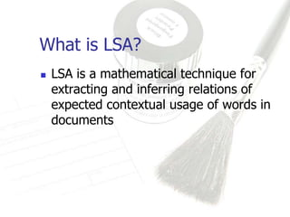 What is LSA?
   LSA is a mathematical technique for
    extracting and inferring relations of
    expected contextual usage of words in
    documents
 