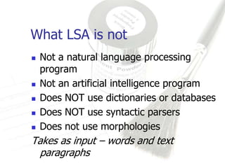 What LSA is not
   Not a natural language processing
    program
   Not an artificial intelligence program
   Does NOT use dictionaries or databases
   Does NOT use syntactic parsers
   Does not use morphologies
Takes as input – words and text
 paragraphs
 