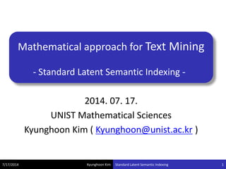Kyunghoon Kim
Mathematical approach for Text Mining
- Standard Latent Semantic Indexing -
7/17/2014 Standard Latent Semantic Indexing 1
2014. 07. 17.
UNIST Mathematical Sciences
Kyunghoon Kim ( Kyunghoon@unist.ac.kr )
 