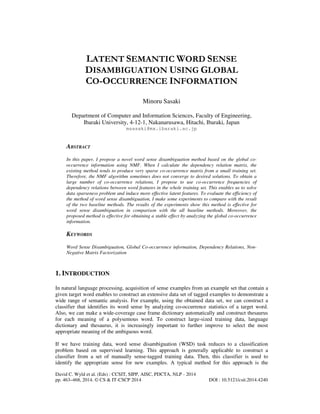 LATENT SEMANTIC WORD SENSE
DISAMBIGUATION USING GLOBAL
CO-OCCURRENCE INFORMATION
Minoru Sasaki
Department of Computer and Information Sciences, Faculty of Engineering,
Ibaraki University, 4-12-1, Nakanarusawa, Hitachi, Ibaraki, Japan
msasaki@mx.ibaraki.ac.jp

ABSTRACT
In this paper, I propose a novel word sense disambiguation method based on the global cooccurrence information using NMF. When I calculate the dependency relation matrix, the
existing method tends to produce very sparse co-occurrence matrix from a small training set.
Therefore, the NMF algorithm sometimes does not converge to desired solutions. To obtain a
large number of co-occurrence relations, I propose to use co-occurrence frequencies of
dependency relations between word features in the whole training set. This enables us to solve
data sparseness problem and induce more effective latent features. To evaluate the efficiency of
the method of word sense disambiguation, I make some experiments to compare with the result
of the two baseline methods. The results of the experiments show this method is effective for
word sense disambiguation in comparison with the all baseline methods. Moreover, the
proposed method is effective for obtaining a stable effect by analyzing the global co-occurrence
information.

KEYWORDS
Word Sense Disambiguation, Global Co-occurrence information, Dependency Relations, NonNegative Matrix Factorization

1. INTRODUCTION
In natural language processing, acquisition of sense examples from an example set that contain a
given target word enables to construct an extensive data set of tagged examples to demonstrate a
wide range of semantic analysis. For example, using the obtained data set, we can construct a
classifier that identifies its word sense by analyzing co-occurrence statistics of a target word.
Also, we can make a wide-coverage case frame dictionary automatically and construct thesaurus
for each meaning of a polysemous word. To construct large-sized training data, language
dictionary and thesaurus, it is increasingly important to further improve to select the most
appropriate meaning of the ambiguous word.
If we have training data, word sense disambiguation (WSD) task reduces to a classification
problem based on supervised learning. This approach is generally applicable to construct a
classifier from a set of manually sense-tagged training data. Then, this classifier is used to
identify the appropriate sense for new examples. A typical method for this approach is the
David C. Wyld et al. (Eds) : CCSIT, SIPP, AISC, PDCTA, NLP - 2014
pp. 463–468, 2014. © CS & IT-CSCP 2014

DOI : 10.5121/csit.2014.4240

 