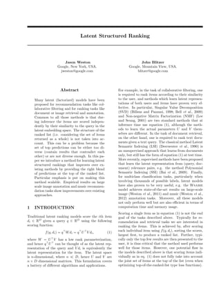 Latent Structured Ranking



                       Jason Weston                                       John Blitzer
                   Google, New York, USA.                         Google, Mountain View, USA.
                    jweston@google.com                                 blitzer@google.com




                    Abstract                               For example, in the task of collaborative ﬁltering, one
                                                           is required to rank items according to their similarity
    Many latent (factorized) models have been              to the user, and methods which learn latent represen-
    proposed for recommendation tasks like col-            tations of both users and items have proven very ef-
    laborative ﬁltering and for ranking tasks like         fective. In particular, Singular Value Decomposition
    document or image retrieval and annotation.            (SVD) (Billsus and Pazzani, 1998; Bell et al., 2009)
    Common to all those methods is that dur-               and Non-negative Matrix Factorization (NMF) (Lee
    ing inference the items are scored indepen-            and Seung, 2001) are two standard methods that at
    dently by their similarity to the query in the         inference time use equation (1), although the meth-
    latent embedding space. The structure of the           ods to learn the actual parameters U and V them-
    ranked list (i.e. considering the set of items         selves are diﬀerent. In the task of document retrieval,
    returned as a whole) is not taken into ac-             on the other hand, one is required to rank text docu-
    count. This can be a problem because the               ments given a text query. The classical method Latent
    set of top predictions can be either too di-           Semantic Indexing (LSI) (Deerwester et al., 1990) is
    verse (contain results that contradict each            an unsupervised approach that learns from documents
    other) or are not diverse enough. In this pa-          only, but still has the form of equation (1) at test time.
    per we introduce a method for learning latent          More recently, supervised methods have been proposed
    structured rankings that improves over ex-             that learn the latent representation from (query, doc-
    isting methods by providing the right blend            ument) relevance pairs, e.g. the method Polynomial
    of predictions at the top of the ranked list.          Semantic Indexing (SSI) (Bai et al., 2009). Finally,
    Particular emphasis is put on making this              for multiclass classiﬁcation tasks, particularly when
    method scalable. Empirical results on large            involving thousands of possible labels, latent models
    scale image annotation and music recommen-             have also proven to be very useful, e.g. the Wsabie
    dation tasks show improvements over existing           model achieves state-of-the-art results on large-scale
    approaches.                                            image (Weston et al., 2011) and music (Weston et al.,
                                                           2012) annotation tasks. Moreover, all these models
                                                           not only perform well but are also eﬃcient in terms of
1   INTRODUCTION                                           computation time and memory usage.
                                                           Scoring a single item as in equation (1) is not the end
Traditional latent ranking models score the ith item       goal of the tasks described above. Typically for re-
di ∈ RD given a query q ∈ RD using the following           comendation and retrieval tasks we are interested in
scoring function:                                          ranking the items. This is achieved by, after scoring
           f (q, di ) = q W di = q U V di ,          (1)   each individual item using f (q, di ), sorting the scores,
                                                           largest ﬁrst, to produce a ranked list. Further, typi-
where W = U V has a low rank parameterization,             cally only the top few results are then presented to the
and hence q U can be thought of as the latent rep-         user, it is thus critical that the method used performs
resentation of the query and V di is equivalently the      well for those items. However, one potential ﬂaw in
latent representation for the item. The latent space       the models described above is that scoring items indi-
is n-dimensional, where n      D, hence U and V are        vidually as in eq. (1) does not fully take into account
n × D dimensional matrices. This formulation covers        the joint set of items at the top of the list (even when
a battery of diﬀerent algorithms and applications.         optimizing top-of-the-ranked-list type loss functions).
 