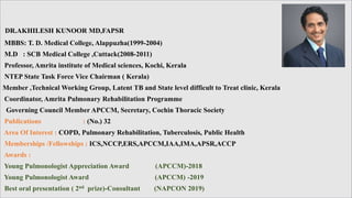 DR.AKHILESH KUNOOR MD,FAPSR
MBBS: T. D. Medical College, Alappuzha(1999-2004)
M.D : SCB Medical College ,Cuttack(2008-2011)
Professor, Amrita institute of Medical sciences, Kochi, Kerala
NTEP State Task Force Vice Chairman ( Kerala)
Member ,Technical Working Group, Latent TB and State level difficult to Treat clinic, Kerala
Coordinator, Amrita Pulmonary Rehabilitation Programme
Governing Council Member APCCM, Secretary, Cochin Thoracic Society
Publications : (No.) 32
Area Of Interest : COPD, Pulmonary Rehabilitation, Tuberculosis, Public Health
Memberships /Fellowships : ICS,NCCP,ERS,APCCM,IAA,IMA,APSR,ACCP
Awards :
Young Pulmonologist Appreciation Award (APCCM)-2018
Young Pulmonologist Award (APCCM) -2019
Best oral presentation ( 2nd prize)-Consultant (NAPCON 2019)
 