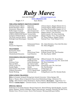 Ruby Marez
Cell: 610-739-0689
rubymarez@gmail.com
www.rubymarez.com
Height: 5’ 3”
Eyes: Brown
Hair: Brown
THEATER/IMPROV/SKETCH COMEDY
Christina Gausas/ Marez
Rachel Hamilton/ Marez
Excessively, Obsessively
RuBin Improv Comedy
Aquarius! Musical Improv
CA$H & DISPACHO Sketch
Company 29 Sketch Shows
The Great American Sketch
Birthright Israel Monologues

Improviser
Improviser
Actor & Writer
Host & Improviser
Musical Improviser
Various Roles
Latina Immigrant
Insurance Rep
Storyteller

2 Person Improv, Magnet Theater N.Y.C.
2 Person Improv, Magnet Theater N.Y.C.
Solo Show Performance, Magnet, N.Y.C.
P.I.T./ *Time Out & Philly Improv Critic Pick
Magnet Theater, Yale University
Sketch Comedy. Dir. Russ Armstrong
Magnet Theater/ *N.Y. Times Critic Pick
Dir. Elana Fishbein/ Magnet Theater
National Tour/ Triad Theater N.Y.C.

Embarrassed Patron
Party Guest

Dir. Adam Bernstein, Friars Club Film Select
Dir. Maria Maggenti

Maid
Focus Group Tester
Lead Detective

King World Productions
Comedy Central/ Dir. Neil Punsalan
Dir. Ray Payton/ MNN

FILM
Ashley
Puccini For Beginners

TELEVISION

Rachael Ray Show
Focus Group
Checkerboard Chronicles

WEB SERIES/ONLINE CONTENT
Coptown
Socks
Everyone Votes
Man and Wife
Chicks in The City
Seaside Nights
Saint Patrick’s Day Trailer
Celebrity Encounters
Hardly Working

Tough Female Cop
Rachel the tease
Latina Homeowner
Sex Advice Caller
Tipsy Single Friend
Snooki
Puked on Friend
O.C.D. Oprah Guest
Cleaning Lady

Official Comedy/ Dir. Ryan Hunter
http://sockstheseries.com/ Dir. Aaron Gold
Dir. Russ Armstrong
MTV.com
Channel101.com/ Dir. Jess Lane
Dir. Paul Rondeau
UCBcomedy.com
LandlineTV.com
CollegeHumor.com/Dir. Brendan Banks

EDUCATION/TRAINING
M.A. in Comedic Acting & Writing from Antioch University, Yellow Springs, OH
B.A. in Theater, Minor in Spanish & Dance from Muhlenberg College, Allentown P.A.
Acting – Mike Nichols, Kathy Hendrickson, Kathryn Markey On-Camera – Jagger Kaye, T.J.
Mannix Comedy Improv – Christina Gausas, Tara Copeland, Rachel Hamilton, Armando Diaz

SPECIAL SKILLS

Performed at 14 comedy festivals. Musical Improviser. Sketch Writing. Spanish Speaker. Accents:
Italian, Hispanic, Jewish, & Midwest. Dance: Salsa and jazz. Swimmer. Saved By The Bell Trivia.
Monkey Faces. Drivers License. Horror Film Screamer. Blowing bubble gum bubbles.

 