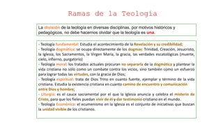 La división de la teología en diversas disciplinas, por motivos históricos y
pedagógicos, no debe hacernos olvidar que la teología es una.
Ramas de la Teología
- Teología fundamental: Estudia el acontecimiento de la Revelación y su credibilidad;
- Teología dogmática: se ocupa directamente de los dogmas: Trinidad, Creación, Jesucristo,
la Iglesia, los Sacramentos, la Virgen María, la gracia, las verdades escatológicas (muerte,
cielo, infierno, purgatorio)
- Teología moral: los tratados actuales procuran no separarla de la dogmática y plantear la
vida cristiana no sólo como un combate contra los vicios, sino también como un esfuerzo
para lograr todas las virtudes, con la gracia de Dios;
- Teología espiritual: trata de Dios Trino en cuanto fuente, ejemplar y término de la vida
cristiana. Estudia la existencia cristiana en cuanto camino de encuentro y comunicación
entre Dios y hombre;
- Liturgia: es el cauce sacramental por el que la Iglesia anuncia y celebra el misterio de
Cristo, para que los fieles puedan vivir de él y dar testimonio cristiano en el mundo.
- Teología Ecuménica: el ecumenismo en la Iglesia es el conjunto de iniciativas que buscan
la unidad visible de los cristianos.
 