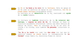 La fe es la base y la raíz de la teología. Esta se apoya en
la fe como un edificio se apoya en sus cimientos. Sin fe no
puede haber teología propiamente dicha.
La teología es el desarrollo de la fe, realizado con ayuda
de la razón humana.
La teología es también desarrollo de la fe interior del
teólogo, y supone un acto de fe. El teólogo no hace un
ejercicio puramente intelectual (sería una mera técnica de
hablar de Dios). Pero en teología la fe no es sólo fe
creída o fe vivida, sino también fe pensada: interviene la
razón.
“La fe y la razón son como las dos alas con las que el
espíritu humano se eleva hacia la contemplación de la
Verdad” (Juan Pablo II, Encíclica Fides et ratio)
 