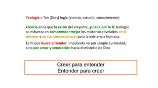 Teología = Teo (Dios) logía (ciencia, estudio, conocimiento)
Ciencia en la que la razón del creyente, guiada por la fe teologal,
se esfuerza en comprender mejor los misterios revelados en sí
mismos y en sus consecuencias para la existencia humana.
Es fe que busca entender, impulsada no por simple curiosidad,
sino por amor y veneración hacia el misterio de Dios
Creer para entender
Entender para creer
 